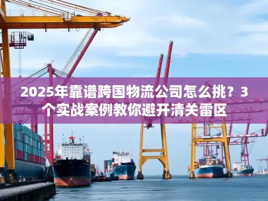2025年靠谱跨国物流公司怎么挑？3个实战案例教你避开清关雷区