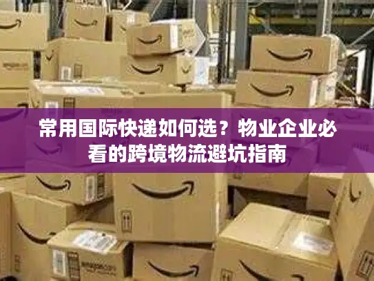 常用国际快递如何选？物业企业必看的跨境物流避坑指南