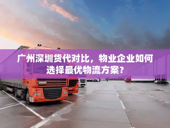 广州深圳货代对比，物业企业如何选择最优物流方案？