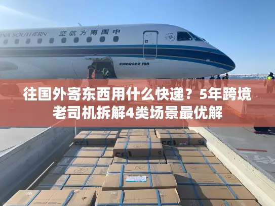 往国外寄东西用什么快递？5年跨境老司机拆解4类场景最优解
