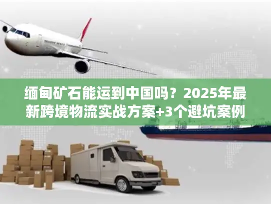缅甸矿石能运到中国吗？2025年最新跨境物流实战方案+3个避坑案例