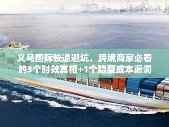 义乌国际快递避坑，跨境商家必看的3个时效真相+1个隐藏成本漏洞