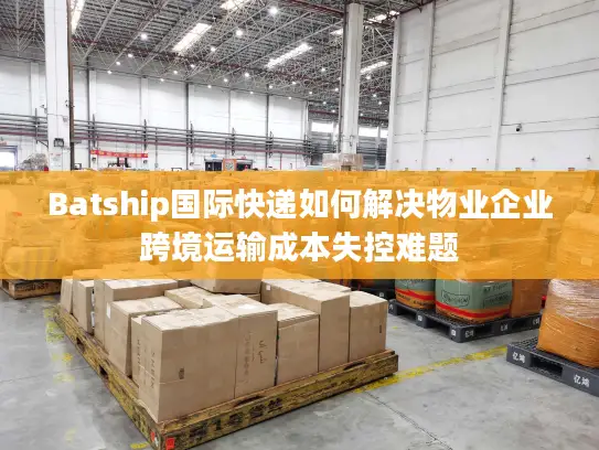 Batship国际快递如何解决物业企业跨境运输成本失控难题
