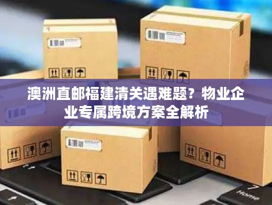 澳洲直邮福建清关遇难题？物业企业专属跨境方案全解析