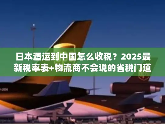 日本酒运到中国怎么收税？2025最新税率表+物流商不会说的省税门道