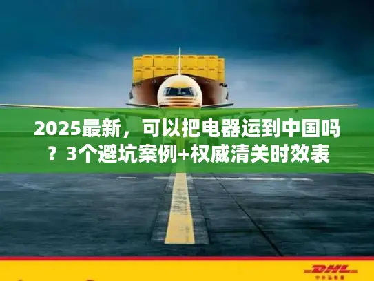 2025最新，可以把电器运到中国吗？3个避坑案例+权威清关时效表