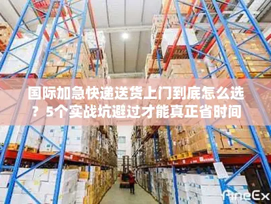 国际加急快递送货上门到底怎么选？5个实战坑避过才能真正省时间