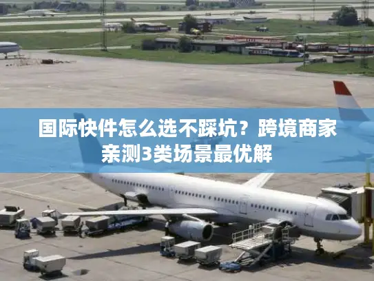 国际快件怎么选不踩坑？跨境商家亲测3类场景最优解