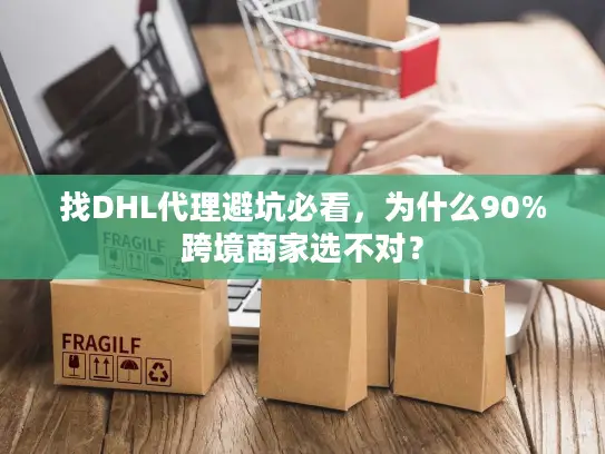 找DHL代理避坑必看，为什么90%跨境商家选不对？