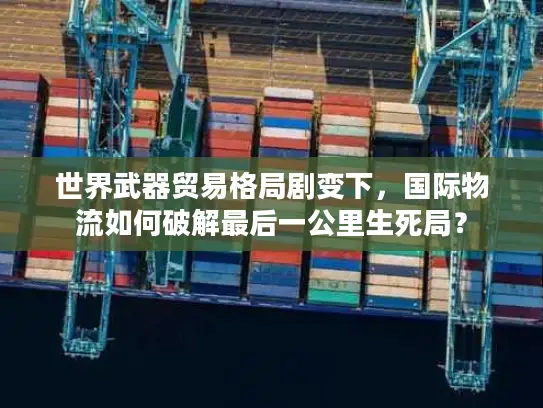 世界武器贸易格局剧变下，国际物流如何破解最后一公里生死局？