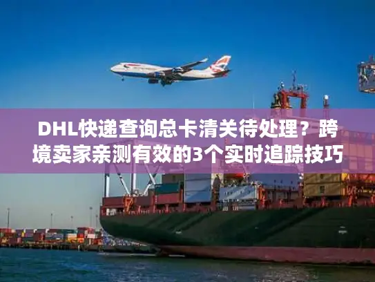 DHL快递查询总卡清关待处理？跨境卖家亲测有效的3个实时追踪技巧