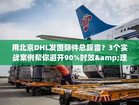 用北京DHL发国际件总踩雷？3个实战案例帮你避开90%时效&理赔坑