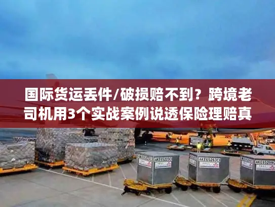 国际货运丢件/破损赔不到？跨境老司机用3个实战案例说透保险理赔真相