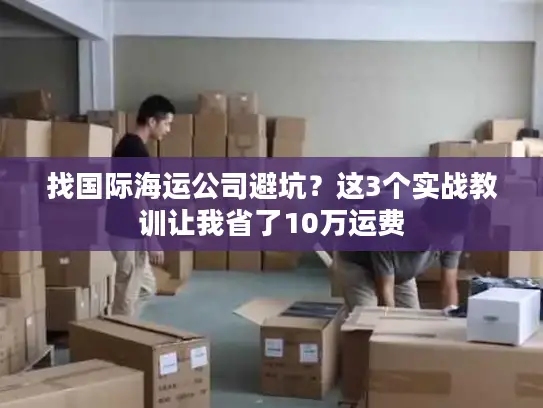 找国际海运公司避坑？这3个实战教训让我省了10万运费