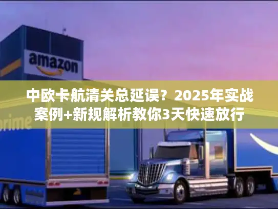 中欧卡航清关总延误？2025年实战案例+新规解析教你3天快速放行