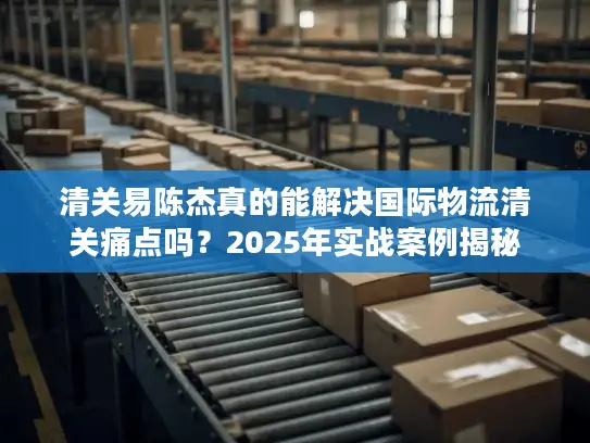 清关易陈杰真的能解决国际物流清关痛点吗？2025年实战案例揭秘