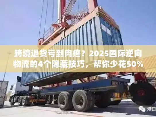 跨境退货亏到肉疼？2025国际逆向物流的4个隐藏技巧，帮你少花50%运费还赚复购