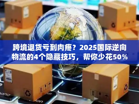 跨境退货亏到肉疼？2025国际逆向物流的4个隐藏技巧，帮你少花50%运费还赚复购