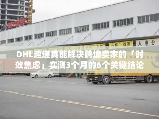 DHL速递真能解决跨境卖家的「时效焦虑」实测3个月的6个关键结论