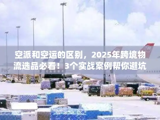 空派和空运的区别，2025年跨境物流选品必看！3个实战案例帮你避坑