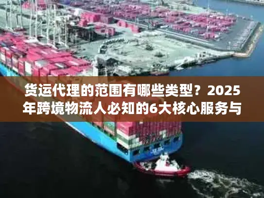 货运代理的范围有哪些类型？2025年跨境物流人必知的6大核心服务与隐藏选项