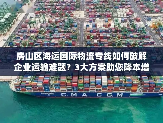 房山区海运国际物流专线如何破解企业运输难题？3大方案助您降本增效