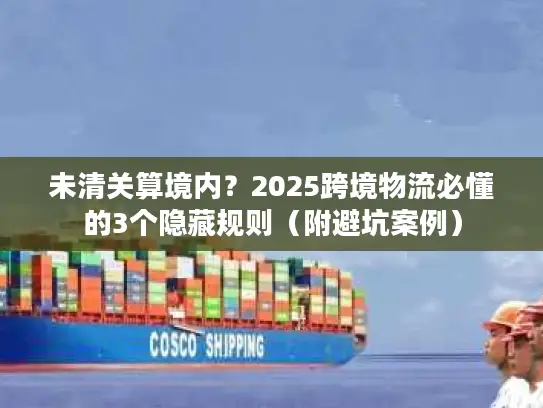 未清关算境内？2025跨境物流必懂的3个隐藏规则（附避坑案例）