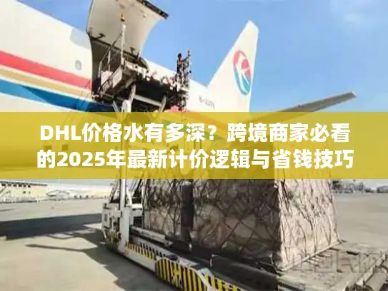 DHL价格水有多深？跨境商家必看的2025年最新计价逻辑与省钱技巧