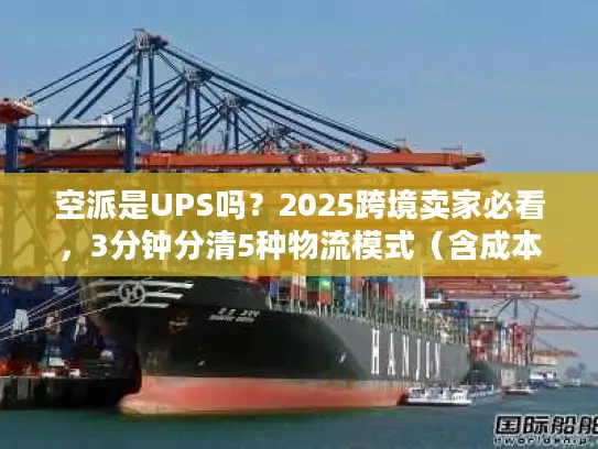 空派是UPS吗？2025跨境卖家必看，3分钟分清5种物流模式（含成本时效对比）