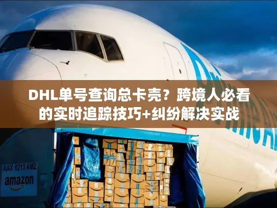 DHL单号查询总卡壳？跨境人必看的实时追踪技巧+纠纷解决实战