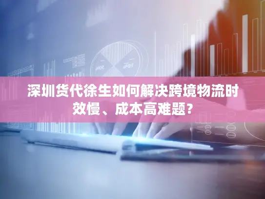 深圳货代徐生如何解决跨境物流时效慢、成本高难题？
