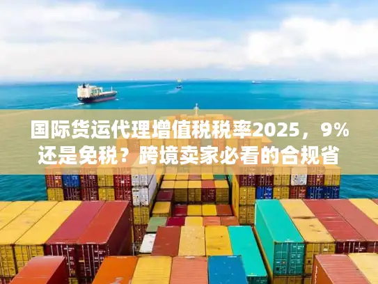 国际货运代理增值税税率2025，9%还是免税？跨境卖家必看的合规省钱攻略