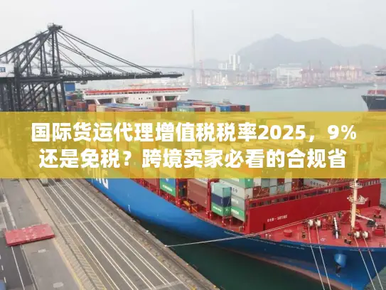 国际货运代理增值税税率2025，9%还是免税？跨境卖家必看的合规省钱攻略