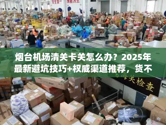 烟台机场清关卡关怎么办？2025年最新避坑技巧+权威渠道推荐，货不压港