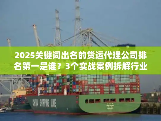 2025关键词出名的货运代理公司排名第一是谁？3个实战案例拆解行业真相