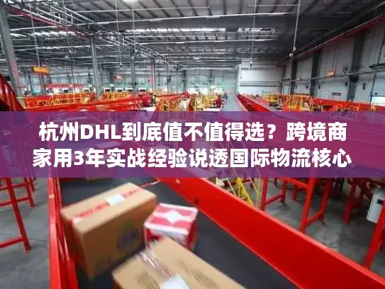 杭州DHL到底值不值得选？跨境商家用3年实战经验说透国际物流核心痛点