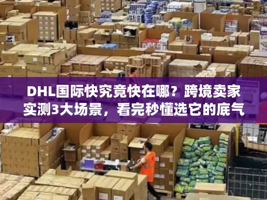 DHL国际快究竟快在哪？跨境卖家实测3大场景，看完秒懂选它的底气