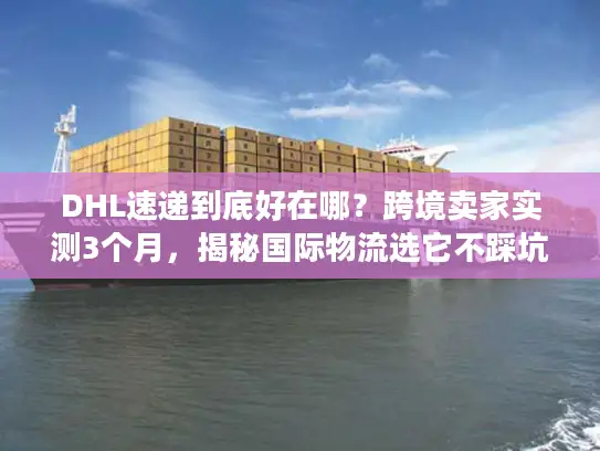 DHL速递到底好在哪？跨境卖家实测3个月，揭秘国际物流选它不踩坑的4个核心逻辑