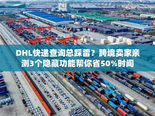 DHL快递查询总踩雷？跨境卖家亲测3个隐藏功能帮你省50%时间
