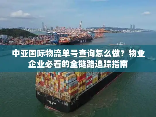 中亚国际物流单号查询怎么做？物业企业必看的全链路追踪指南