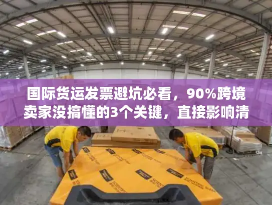 国际货运发票避坑必看，90%跨境卖家没搞懂的3个关键，直接影响清关速度！