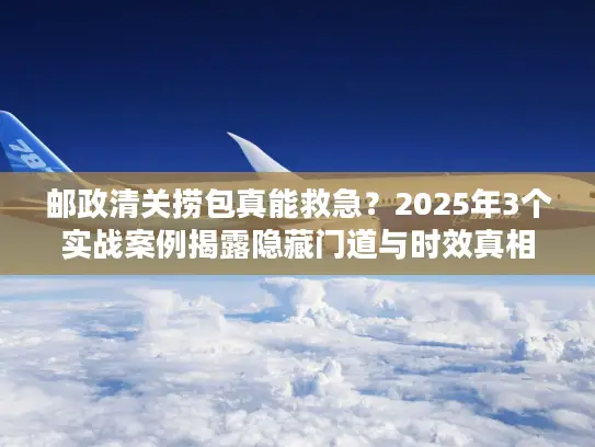 邮政清关捞包真能救急？2025年3个实战案例揭露隐藏门道与时效真相
