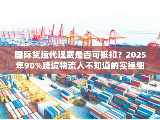 国际货运代理费是否可抵扣？2025年90%跨境物流人不知道的实操细节