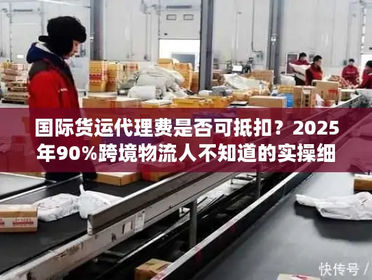 国际货运代理费是否可抵扣？2025年90%跨境物流人不知道的实操细节