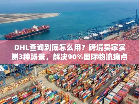 DHL查询到底怎么用？跨境卖家实测3种场景，解决90%国际物流痛点