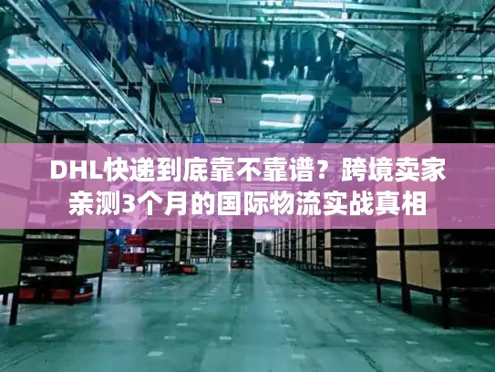 DHL快递到底靠不靠谱？跨境卖家亲测3个月的国际物流实战真相