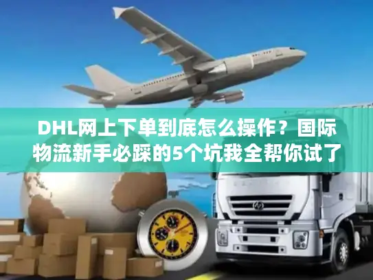 DHL网上下单到底怎么操作？国际物流新手必踩的5个坑我全帮你试了