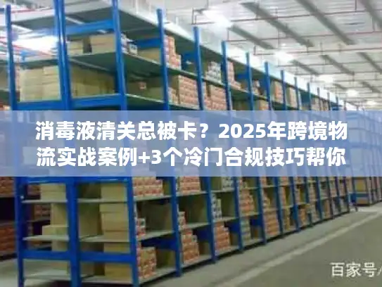 消毒液清关总被卡？2025年跨境物流实战案例+3个冷门合规技巧帮你快速放行