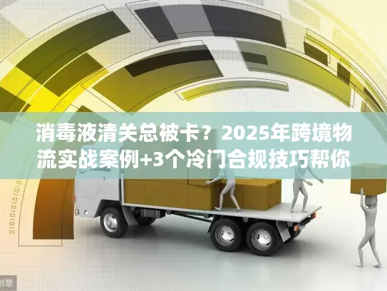 消毒液清关总被卡？2025年跨境物流实战案例+3个冷门合规技巧帮你快速放行