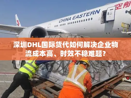 深圳DHL国际货代如何解决企业物流成本高、时效不稳难题？